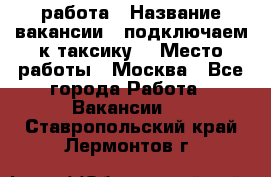 работа › Название вакансии ­ подключаем к таксику  › Место работы ­ Москва - Все города Работа » Вакансии   . Ставропольский край,Лермонтов г.
